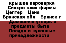 крышка пароварка Синхро-клик фирмы Цептер › Цена ­ 15 500 - Брянская обл., Брянск г. Домашняя утварь и предметы быта » Посуда и кухонные принадлежности   